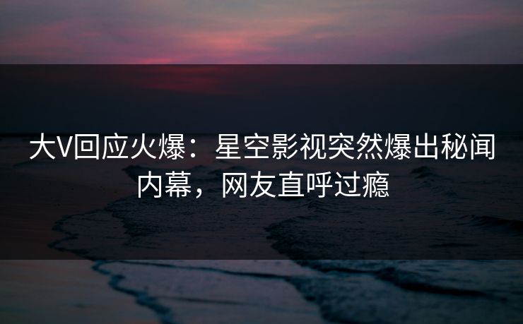 大V回应火爆：星空影视突然爆出秘闻内幕，网友直呼过瘾