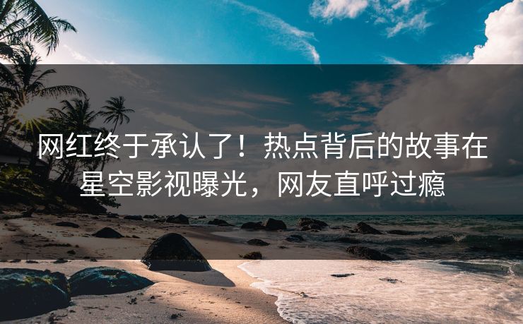 网红终于承认了！热点背后的故事在星空影视曝光，网友直呼过瘾