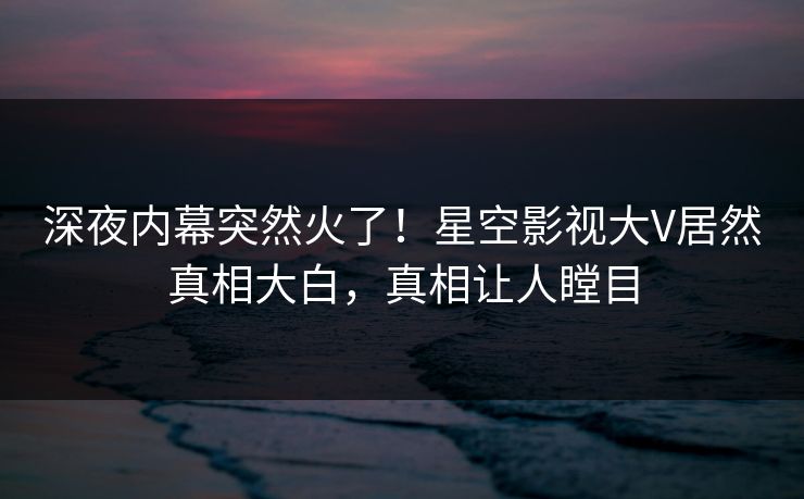 深夜内幕突然火了！星空影视大V居然真相大白，真相让人瞠目