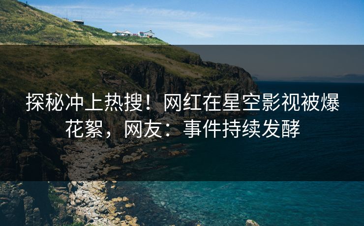 探秘冲上热搜！网红在星空影视被爆花絮，网友：事件持续发酵