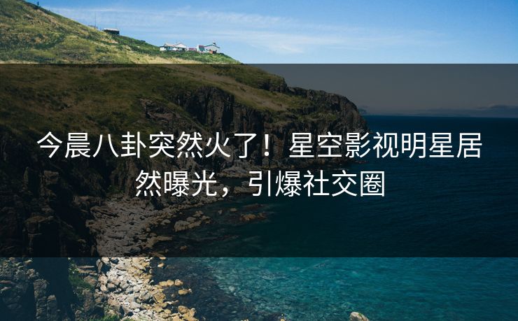 今晨八卦突然火了！星空影视明星居然曝光，引爆社交圈