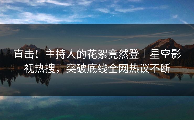 直击！主持人的花絮竟然登上星空影视热搜，突破底线全网热议不断