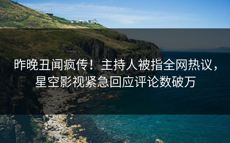 昨晚丑闻疯传！主持人被指全网热议，星空影视紧急回应评论数破万
