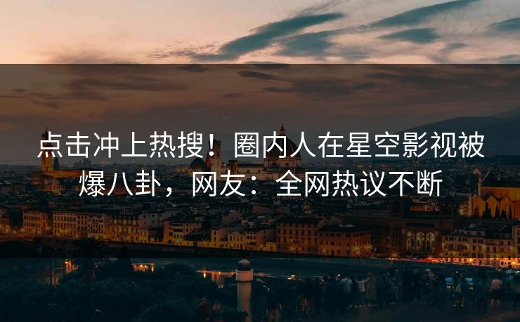 点击冲上热搜！圈内人在星空影视被爆八卦，网友：全网热议不断