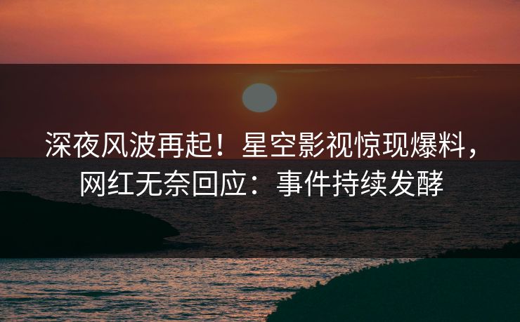 深夜风波再起！星空影视惊现爆料，网红无奈回应：事件持续发酵