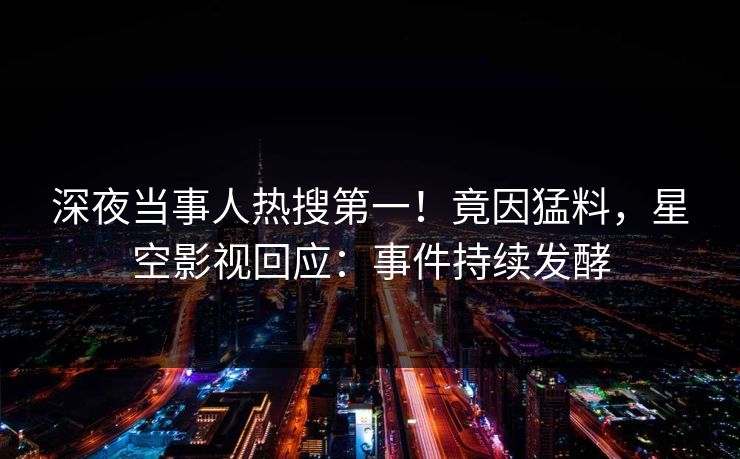 深夜当事人热搜第一！竟因猛料，星空影视回应：事件持续发酵