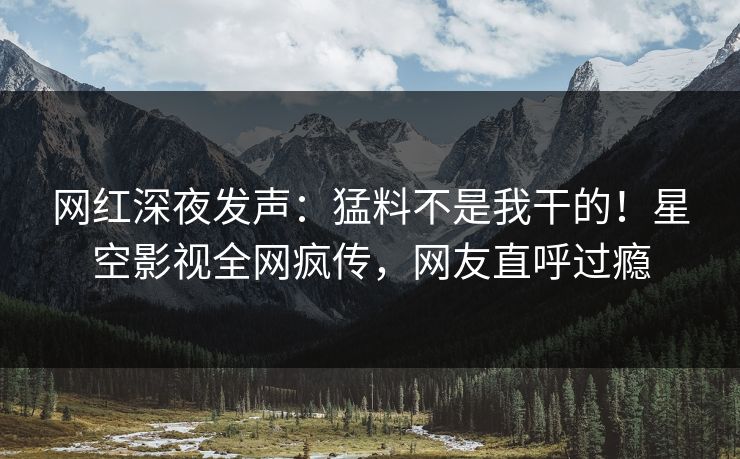 网红深夜发声：猛料不是我干的！星空影视全网疯传，网友直呼过瘾