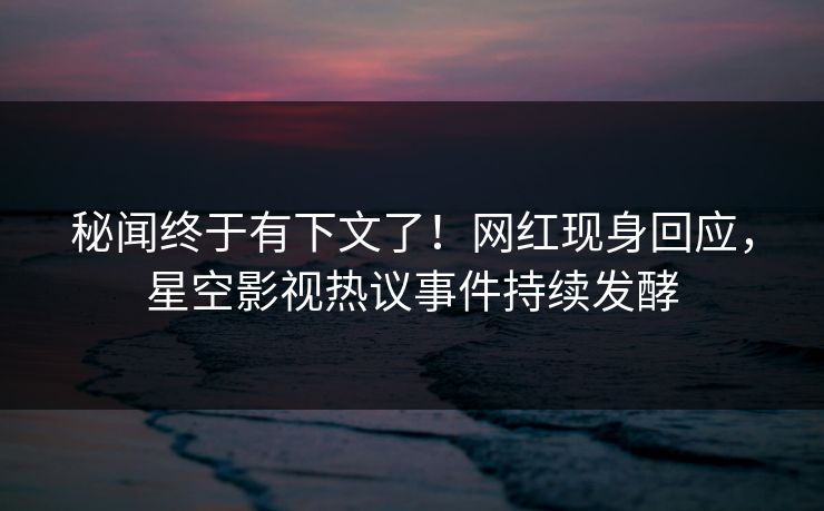 秘闻终于有下文了！网红现身回应，星空影视热议事件持续发酵