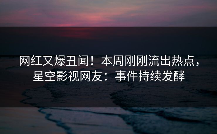 网红又爆丑闻！本周刚刚流出热点，星空影视网友：事件持续发酵