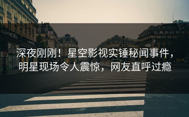 深夜刚刚！星空影视实锤秘闻事件，明星现场令人震惊，网友直呼过瘾