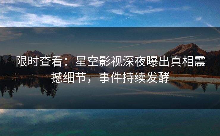 限时查看：星空影视深夜曝出真相震撼细节，事件持续发酵