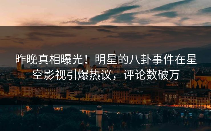 昨晚真相曝光！明星的八卦事件在星空影视引爆热议，评论数破万