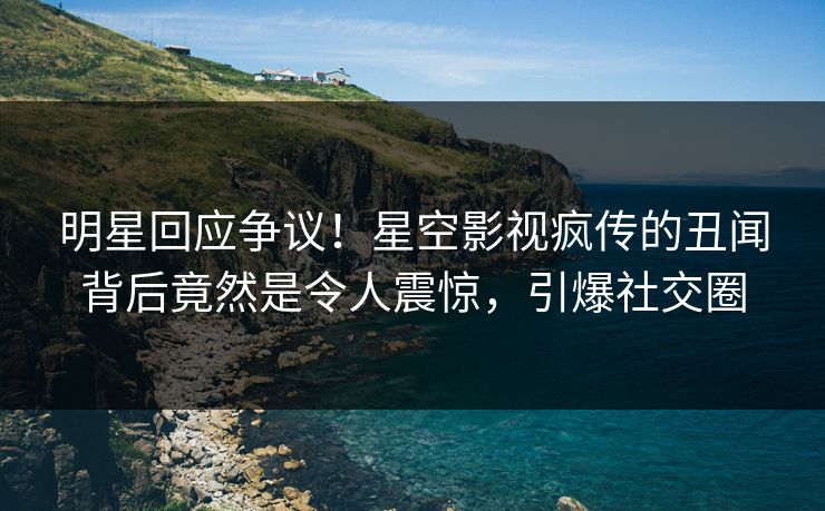 明星回应争议！星空影视疯传的丑闻背后竟然是令人震惊，引爆社交圈