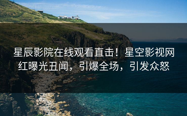 星辰影院在线观看直击！星空影视网红曝光丑闻，引爆全场，引发众怒