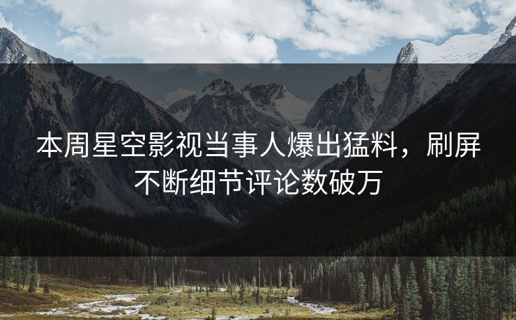 本周星空影视当事人爆出猛料，刷屏不断细节评论数破万