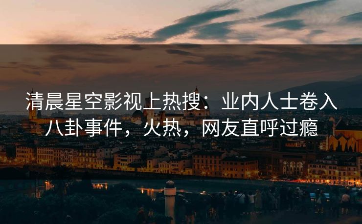 清晨星空影视上热搜：业内人士卷入八卦事件，火热，网友直呼过瘾