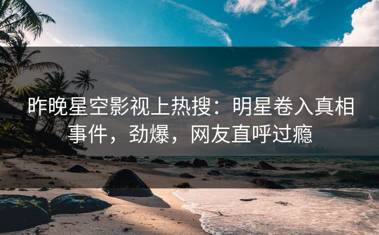 昨晚星空影视上热搜：明星卷入真相事件，劲爆，网友直呼过瘾