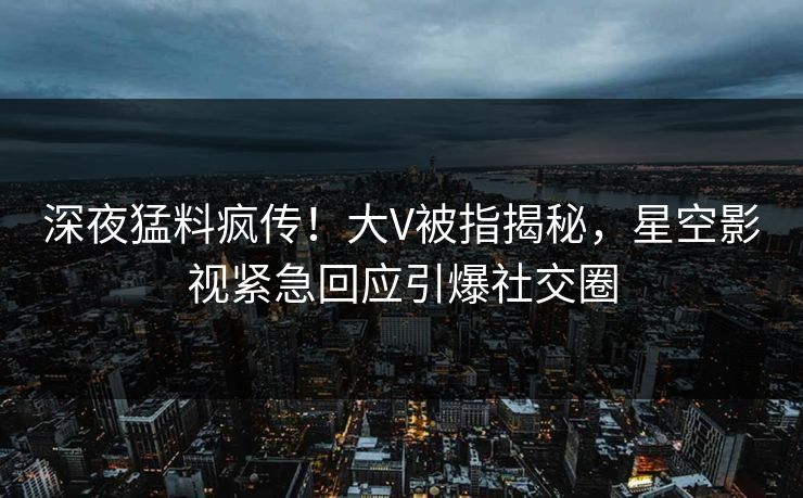 深夜猛料疯传！大V被指揭秘，星空影视紧急回应引爆社交圈