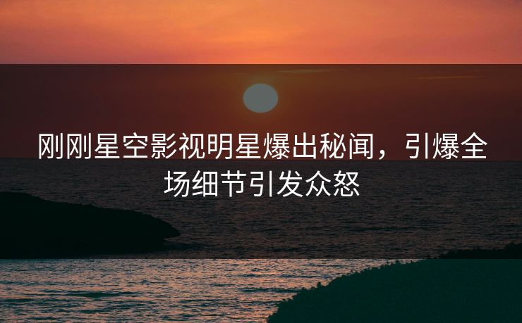 刚刚星空影视明星爆出秘闻，引爆全场细节引发众怒