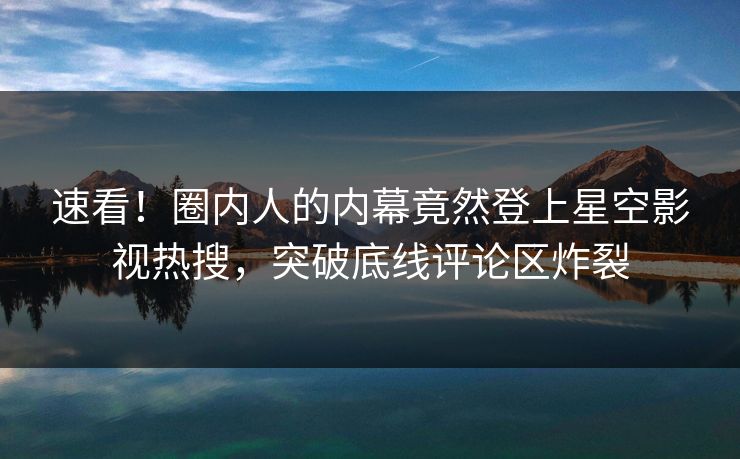 速看！圈内人的内幕竟然登上星空影视热搜，突破底线评论区炸裂