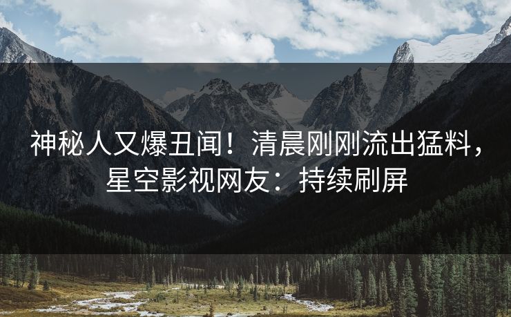 神秘人又爆丑闻！清晨刚刚流出猛料，星空影视网友：持续刷屏
