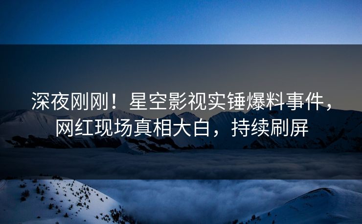 深夜刚刚！星空影视实锤爆料事件，网红现场真相大白，持续刷屏