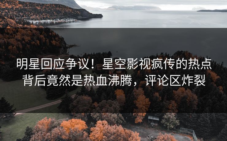 明星回应争议！星空影视疯传的热点背后竟然是热血沸腾，评论区炸裂