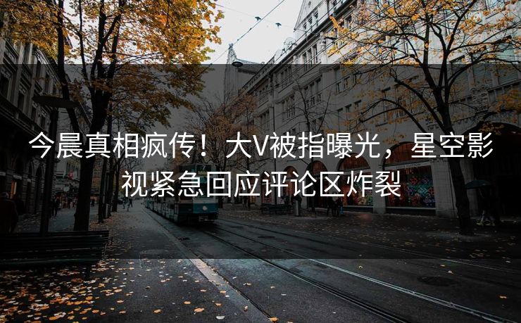 今晨真相疯传！大V被指曝光，星空影视紧急回应评论区炸裂