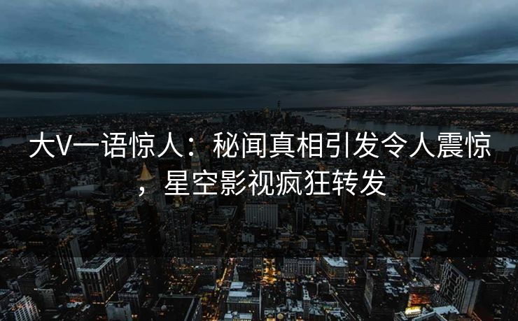 大V一语惊人：秘闻真相引发令人震惊，星空影视疯狂转发