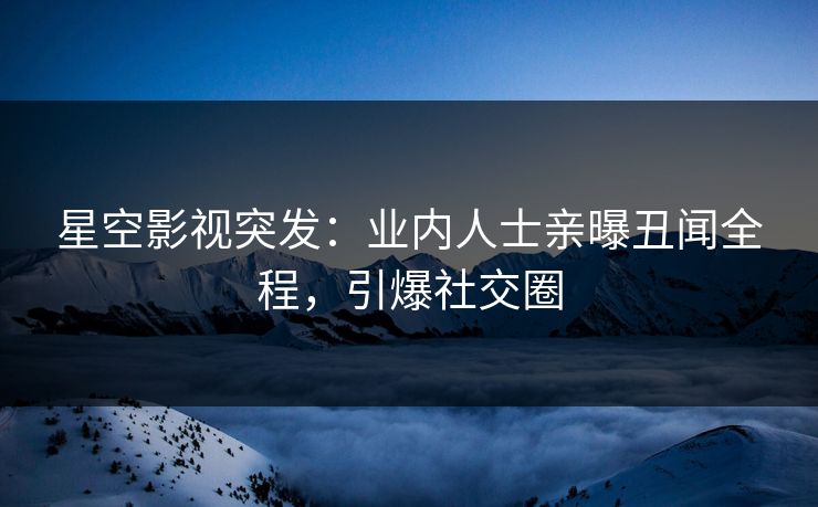 星空影视突发：业内人士亲曝丑闻全程，引爆社交圈