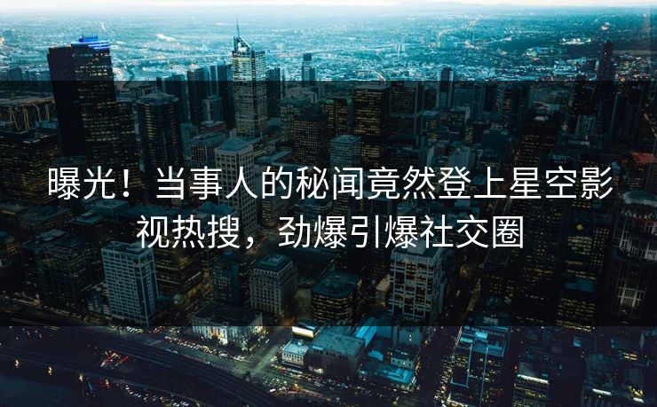 曝光！当事人的秘闻竟然登上星空影视热搜，劲爆引爆社交圈
