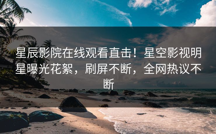 星辰影院在线观看直击！星空影视明星曝光花絮，刷屏不断，全网热议不断