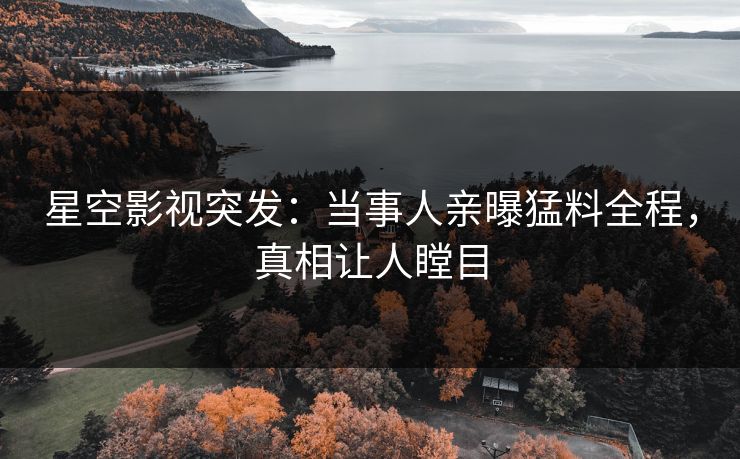星空影视突发：当事人亲曝猛料全程，真相让人瞠目
