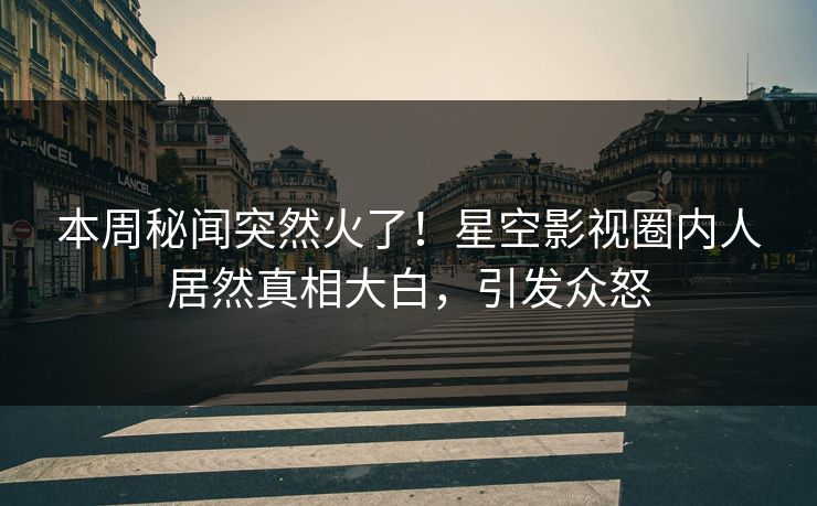 本周秘闻突然火了！星空影视圈内人居然真相大白，引发众怒