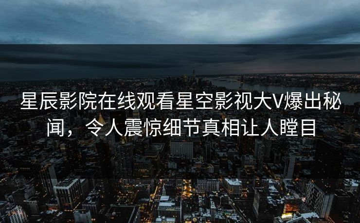 星辰影院在线观看星空影视大V爆出秘闻，令人震惊细节真相让人瞠目