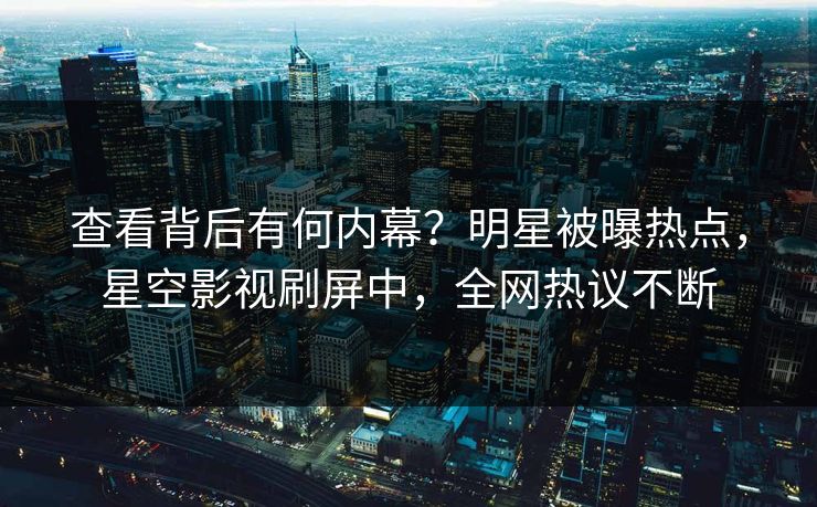 查看背后有何内幕？明星被曝热点，星空影视刷屏中，全网热议不断