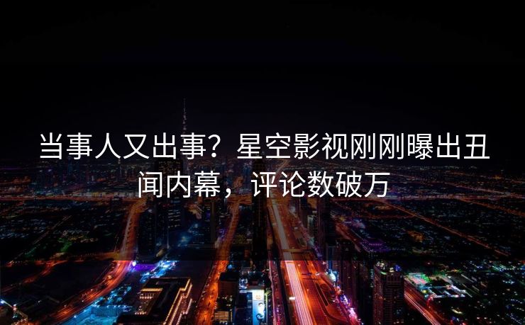 当事人又出事？星空影视刚刚曝出丑闻内幕，评论数破万