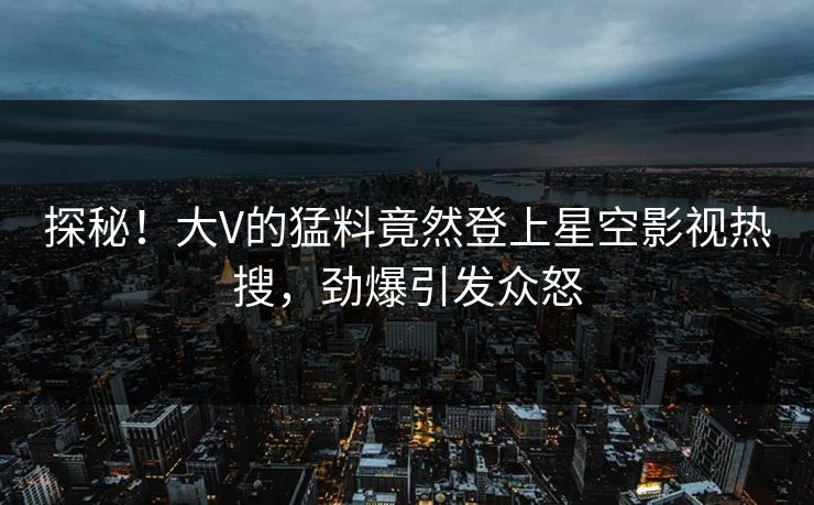 探秘！大V的猛料竟然登上星空影视热搜，劲爆引发众怒