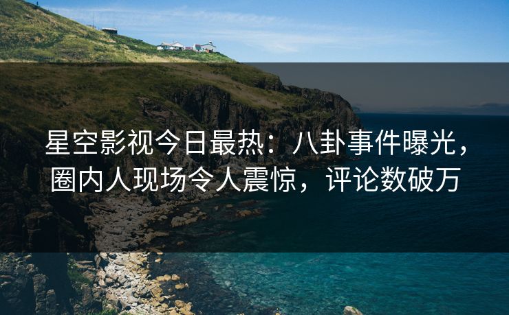 星空影视今日最热：八卦事件曝光，圈内人现场令人震惊，评论数破万