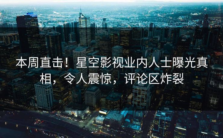 本周直击！星空影视业内人士曝光真相，令人震惊，评论区炸裂