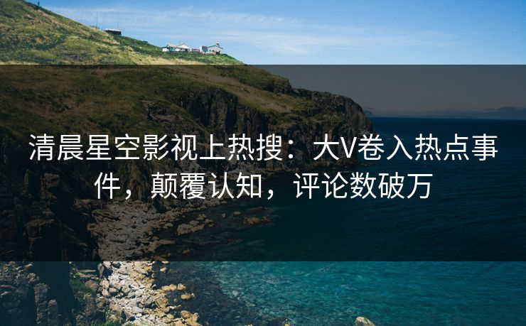 清晨星空影视上热搜：大V卷入热点事件，颠覆认知，评论数破万