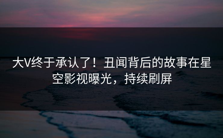 大V终于承认了！丑闻背后的故事在星空影视曝光，持续刷屏