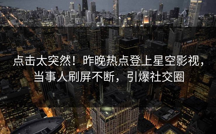 点击太突然！昨晚热点登上星空影视，当事人刷屏不断，引爆社交圈