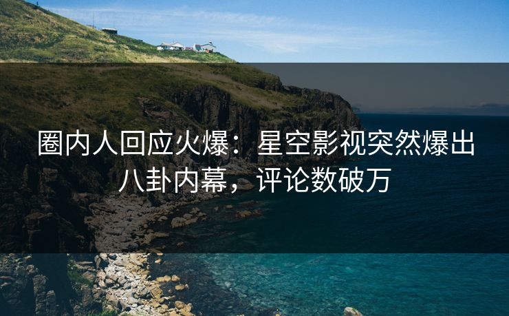 圈内人回应火爆：星空影视突然爆出八卦内幕，评论数破万