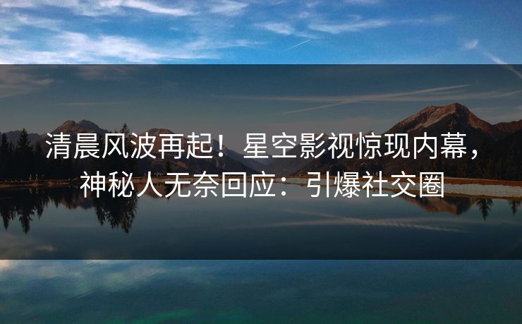 清晨风波再起！星空影视惊现内幕，神秘人无奈回应：引爆社交圈
