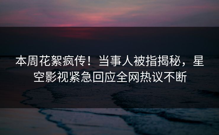 本周花絮疯传！当事人被指揭秘，星空影视紧急回应全网热议不断