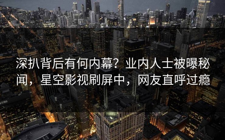 深扒背后有何内幕？业内人士被曝秘闻，星空影视刷屏中，网友直呼过瘾