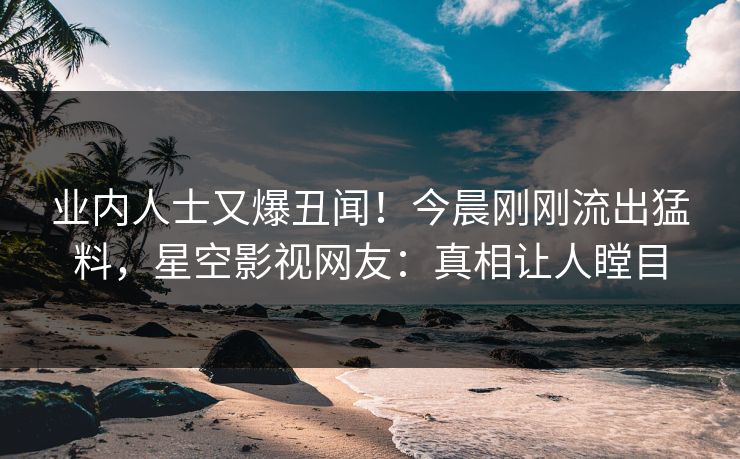 业内人士又爆丑闻！今晨刚刚流出猛料，星空影视网友：真相让人瞠目