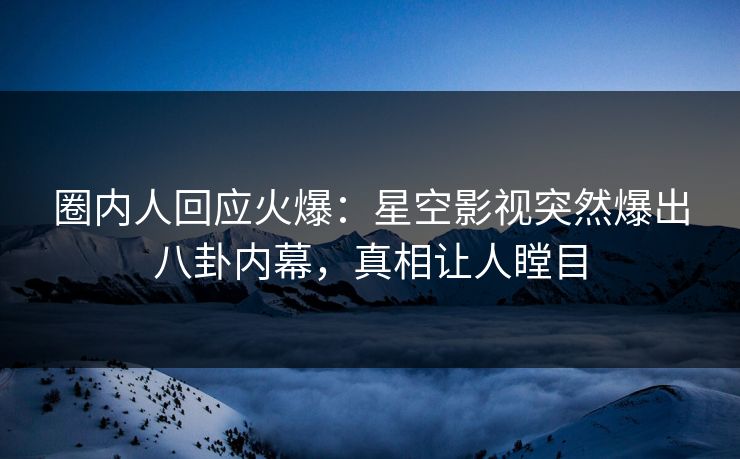 圈内人回应火爆：星空影视突然爆出八卦内幕，真相让人瞠目