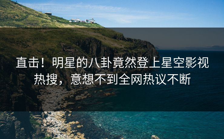 直击！明星的八卦竟然登上星空影视热搜，意想不到全网热议不断